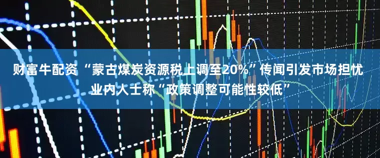财富牛配资 “蒙古煤炭资源税上调至20%”传闻引发市场担忧 业内人士称“政策调整可能性较低”