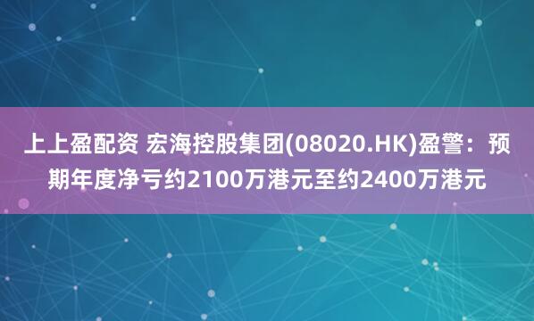 上上盈配资 宏海控股集团(08020.HK)盈警：预期年度净亏约2100万港元至约2400万港元