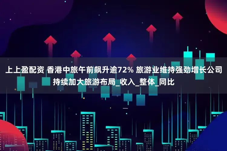 上上盈配资 香港中旅午前飙升逾72% 旅游业维持强劲增长公司持续加大旅游布局_收入_整体_同比