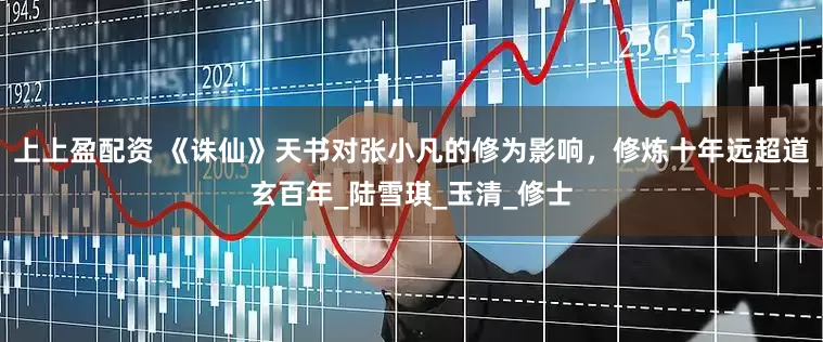 上上盈配资 《诛仙》天书对张小凡的修为影响，修炼十年远超道玄百年_陆雪琪_玉清_修士