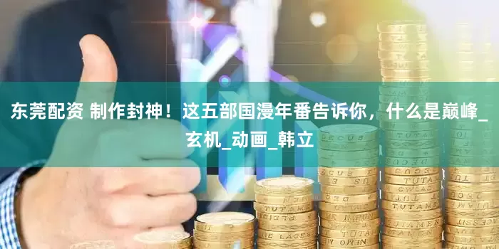 东莞配资 制作封神！这五部国漫年番告诉你，什么是巅峰_玄机_动画_韩立