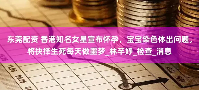 东莞配资 香港知名女星宣布怀孕，宝宝染色体出问题，将抉择生死每天做噩梦_林芊妤_检查_消息
