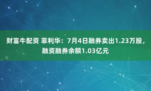 财富牛配资 菲利华：7月4日融券卖出1.23万股，融资融券余额1.03亿元