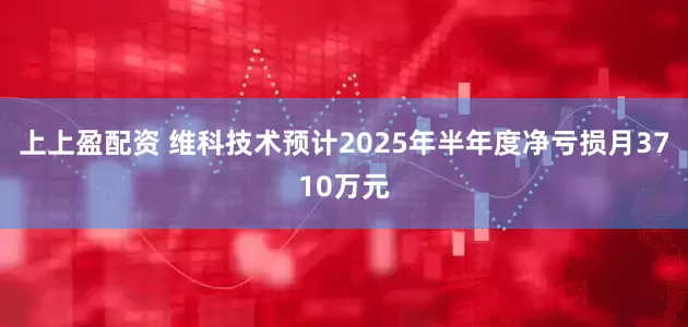 上上盈配资 维科技术预计2025年半年度净亏损月3710万元