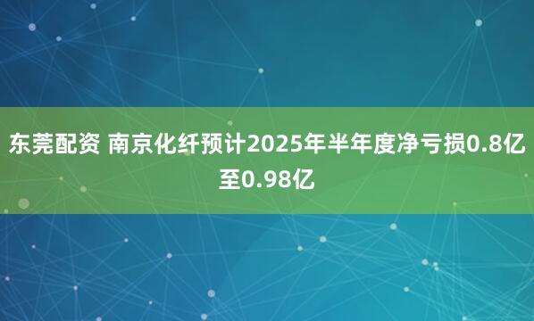 东莞配资 南京化纤预计2025年半年度净亏损0.8亿至0.98亿