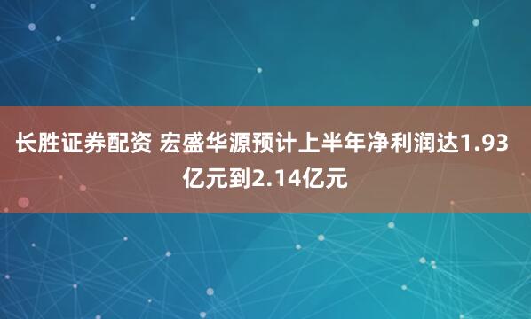 长胜证券配资 宏盛华源预计上半年净利润达1.93 亿元到2.14亿元