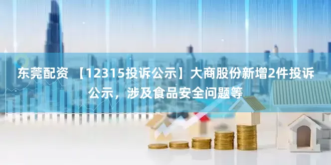 东莞配资 【12315投诉公示】大商股份新增2件投诉公示，涉及食品安全问题等