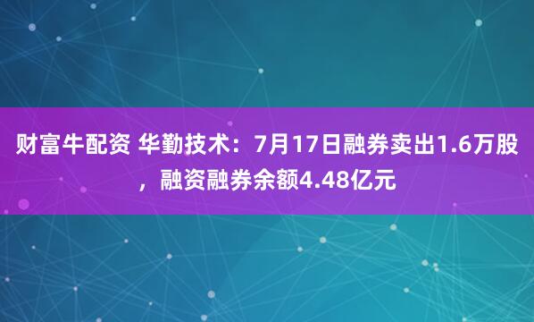 财富牛配资 华勤技术：7月17日融券卖出1.6万股，融资融券余额4.48亿元