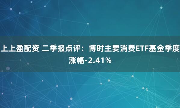 上上盈配资 二季报点评：博时主要消费ETF基金季度涨幅-2.41%