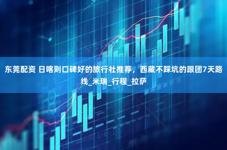 东莞配资 日喀则口碑好的旅行社推荐，西藏不踩坑的跟团7天路线_米瑞_行程_拉萨