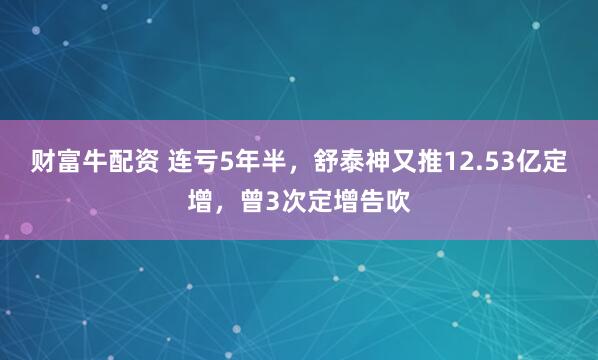财富牛配资 连亏5年半，舒泰神又推12.53亿定增，曾3次定增告吹