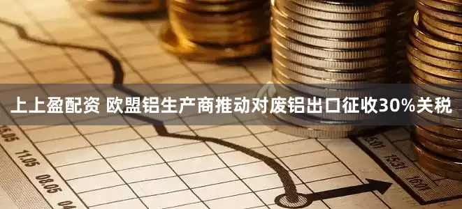 上上盈配资 欧盟铝生产商推动对废铝出口征收30%关税
