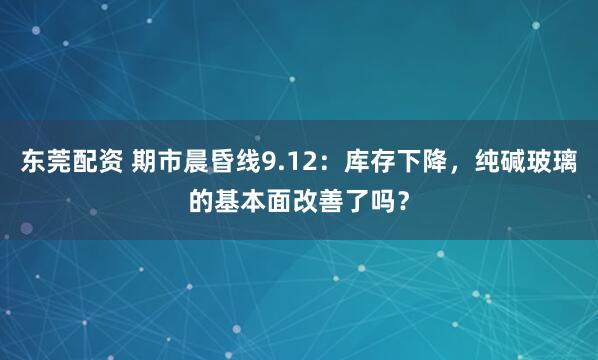 东莞配资 期市晨昏线9.12：库存下降，纯碱玻璃的基本面改善了吗？
