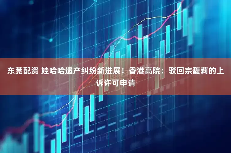 东莞配资 娃哈哈遗产纠纷新进展！香港高院：驳回宗馥莉的上诉许可申请