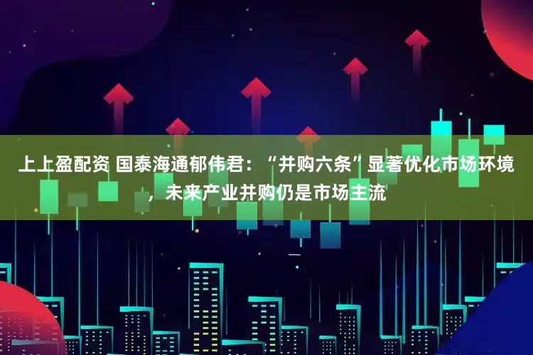 上上盈配资 国泰海通郁伟君:“并购六条”显著优化市场环境,未来产业并购仍是市场主流