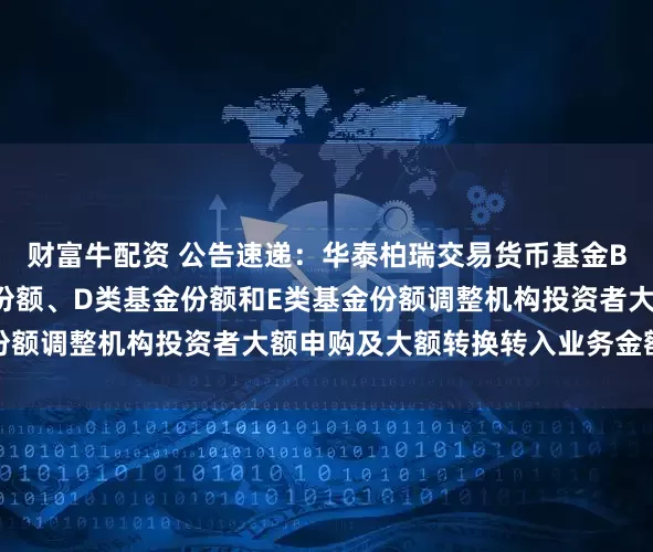 财富牛配资 公告速递：华泰柏瑞交易货币基金B类基金份额、C类基金份额、D类基金份额和E类基金份额调整机构投资者大额申购及大额转换转入业务金额限制