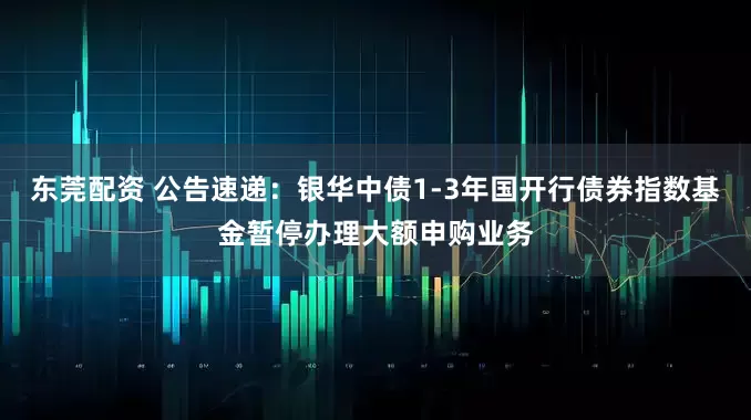 东莞配资 公告速递:银华中债1-3年国开行债券指数基金暂停办理大额申购业务